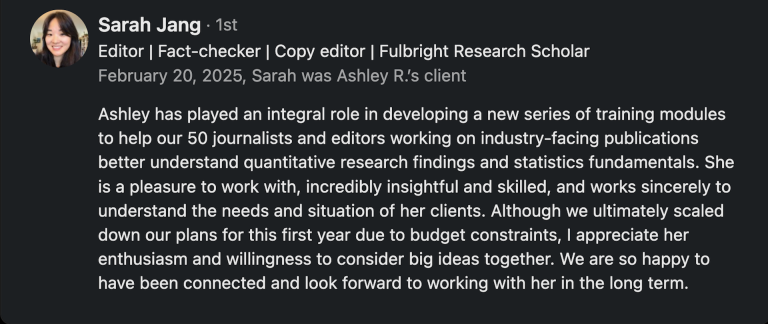 Recommendation Quote: "Ashley has played an integral role in developing a new series of training modules to help our 50 journalists and editors working on industry-facing publications better understand quantitative research findings and statistics fundamentals. She is a pleasure to work with, incredibly insightful and skilled, and works sincerely to understand the needs and situation of her clients. Although we ultimately scaled down our plans for this first year due to budget constraints, I appreciate her enthusiasm and willingness to consider big ideas together. We are so happy to have been connected and look forward to working with her in the long term." Sarah Jang, Editor, Morning Brew