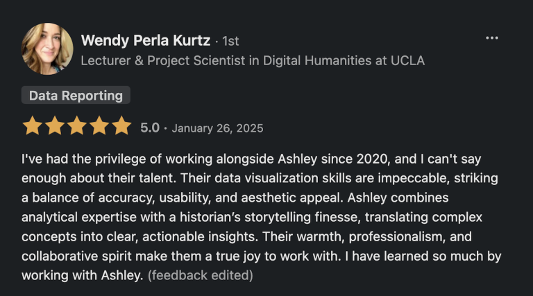Recommendation Quote: “I've had the privilege of working alongside Ashley since 2020, and I can't say enough about their talent. Their data visualization skills are impeccable, striking a balance of accuracy, usability, and aesthetic appeal. Ashley combines analytical expertise with a historian’s storytelling finesse, translating complex concepts into clear, actionable insights. Their warmth, professionalism, and collaborative spirit make them a true joy to work with. I have learned so much by working with Ashley.”“I've had the privilege of working alongside Ashley since 2020, and I can't say enough about their talent. Their data visualization skills are impeccable, striking a balance of accuracy, usability, and aesthetic appeal. Ashley combines analytical expertise with a historian’s storytelling finesse, translating complex concepts into clear, actionable insights. Their warmth, professionalism, and collaborative spirit make them a true joy to work with. I have learned so much by working with Ashley.” Wendy Perla Kurtz, Lecturer & Project Scientist in Digital Humanities at UCLA